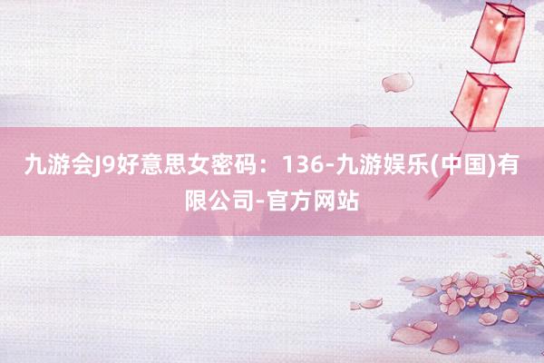 九游会J9好意思女密码：136-九游娱乐(中国)有限公司-官方网站