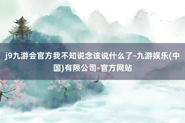 j9九游会官方我不知说念该说什么了-九游娱乐(中国)有限公司-官方网站