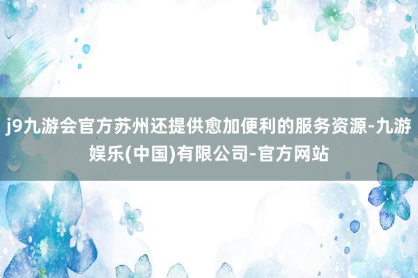 j9九游会官方苏州还提供愈加便利的服务资源-九游娱乐(中国)有限公司-官方网站