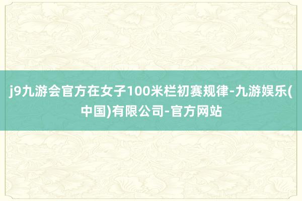 j9九游会官方在女子100米栏初赛规律-九游娱乐(中国)有限公司-官方网站