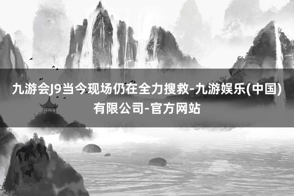 九游会J9当今现场仍在全力搜救-九游娱乐(中国)有限公司-官方网站