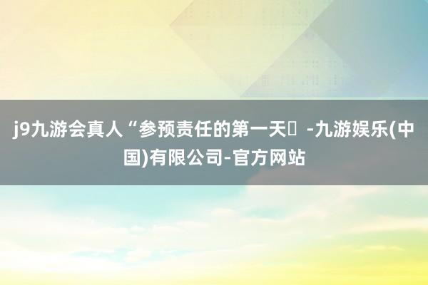 j9九游会真人“参预责任的第一天✓-九游娱乐(中国)有限公司-官方网站