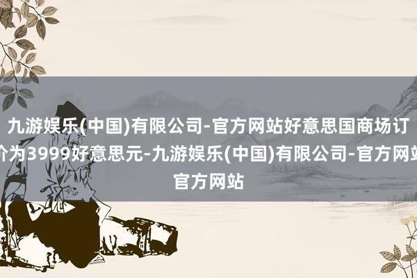 九游娱乐(中国)有限公司-官方网站好意思国商场订价为3999好意思元-九游娱乐(中国)有限公司-官方网站