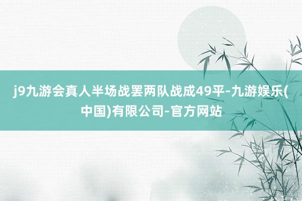 j9九游会真人半场战罢两队战成49平-九游娱乐(中国)有限公司-官方网站