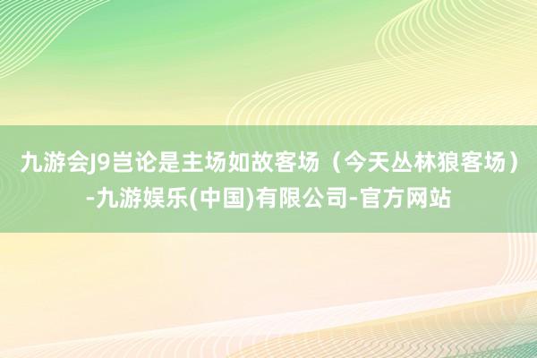 九游会J9岂论是主场如故客场（今天丛林狼客场）-九游娱乐(中国)有限公司-官方网站