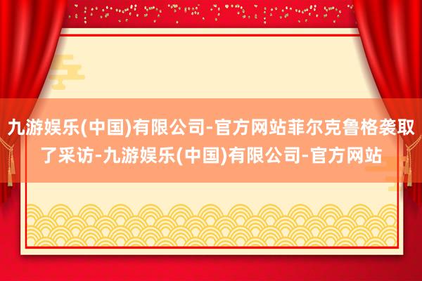 九游娱乐(中国)有限公司-官方网站菲尔克鲁格袭取了采访-九游娱乐(中国)有限公司-官方网站