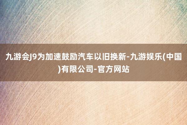 九游会J9为加速鼓励汽车以旧换新-九游娱乐(中国)有限公司-官方网站