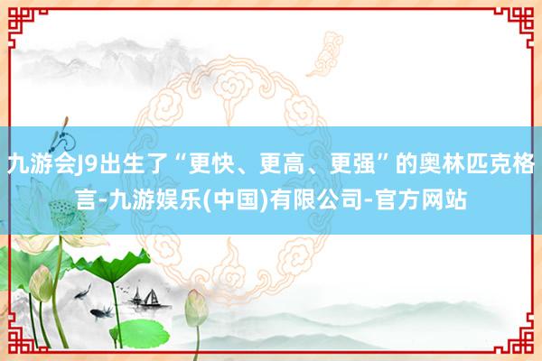 九游会J9出生了“更快、更高、更强”的奥林匹克格言-九游娱乐(中国)有限公司-官方网站