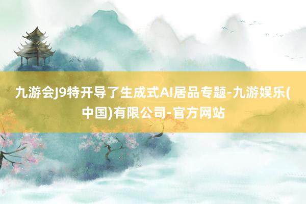 九游会J9特开导了生成式AI居品专题-九游娱乐(中国)有限公司-官方网站