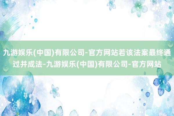 九游娱乐(中国)有限公司-官方网站若该法案最终通过并成法-九游娱乐(中国)有限公司-官方网站