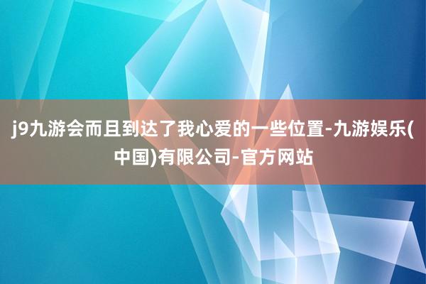 j9九游会而且到达了我心爱的一些位置-九游娱乐(中国)有限公司-官方网站