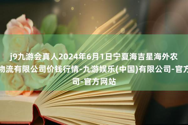 j9九游会真人2024年6月1日宁夏海吉星海外农居品物流有限公司价钱行情-九游娱乐(中国)有限公司-官方网站