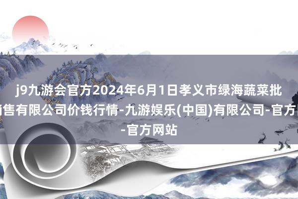 j9九游会官方2024年6月1日孝义市绿海蔬菜批发销售有限公司价钱行情-九游娱乐(中国)有限公司-官方网站