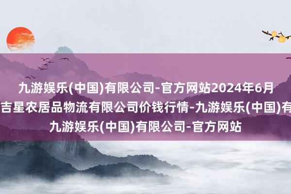 九游娱乐(中国)有限公司-官方网站2024年6月1日天津韩家墅海吉星农居品物流有限公司价钱行情-九游娱乐(中国)有限公司-官方网站