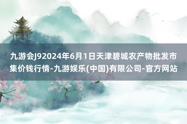 九游会J92024年6月1日天津碧城农产物批发市集价钱行情-九游娱乐(中国)有限公司-官方网站