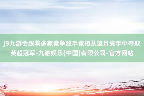 j9九游会跟着多家竞争敌手竞相从蓝月亮手中夺取英超冠军-九游娱乐(中国)有限公司-官方网站