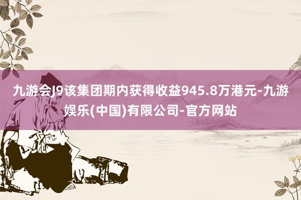 九游会J9该集团期内获得收益945.8万港元-九游娱乐(中国)有限公司-官方网站