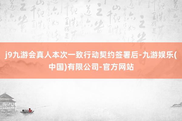 j9九游会真人本次一致行动契约签署后-九游娱乐(中国)有限公司-官方网站