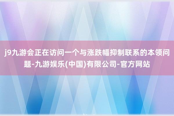 j9九游会正在访问一个与涨跌幅抑制联系的本领问题-九游娱乐(中国)有限公司-官方网站