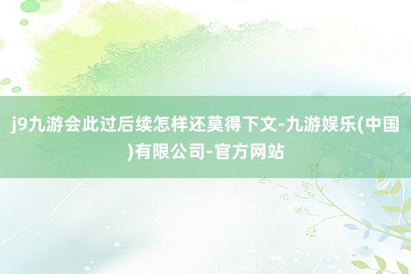 j9九游会此过后续怎样还莫得下文-九游娱乐(中国)有限公司-官方网站