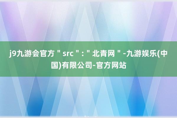 j9九游会官方＂src＂:＂北青网＂-九游娱乐(中国)有限公司-官方网站