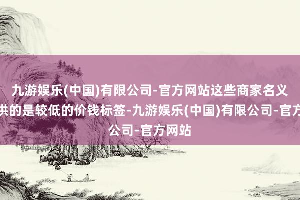 九游娱乐(中国)有限公司-官方网站这些商家名义上提供的是较低的价钱标签-九游娱乐(中国)有限公司-官方网站