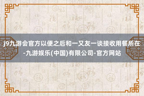 j9九游会官方以便之后和一又友一谈接收用餐所在-九游娱乐(中国)有限公司-官方网站