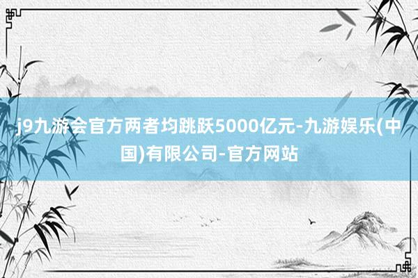 j9九游会官方两者均跳跃5000亿元-九游娱乐(中国)有限公司-官方网站