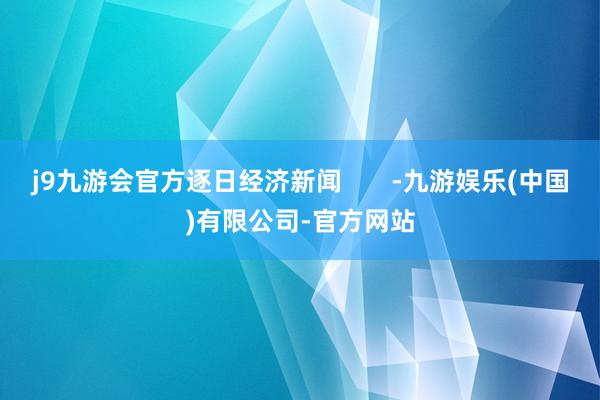 j9九游会官方逐日经济新闻       -九游娱乐(中国)有限公司-官方网站