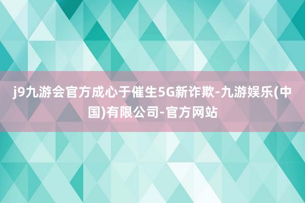 j9九游会官方成心于催生5G新诈欺-九游娱乐(中国)有限公司-官方网站