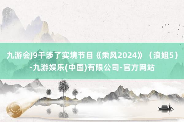 九游会J9干涉了实境节目《乘风2024》（浪姐5）-九游娱乐(中国)有限公司-官方网站