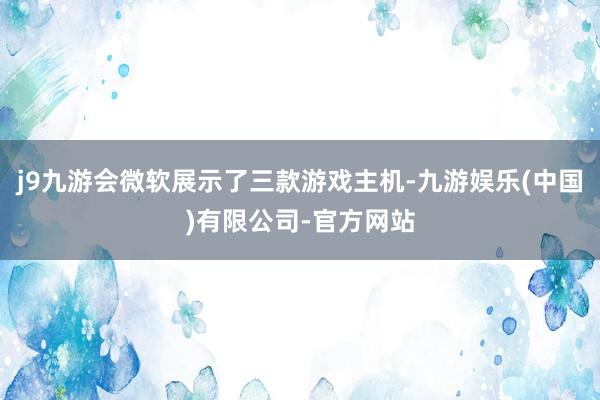 j9九游会微软展示了三款游戏主机-九游娱乐(中国)有限公司-官方网站