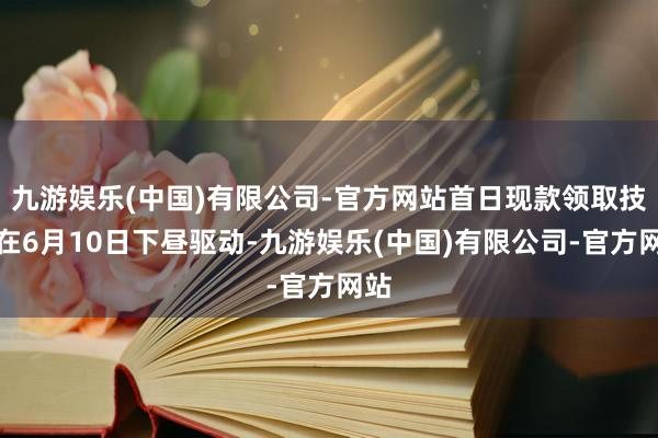 九游娱乐(中国)有限公司-官方网站首日现款领取技艺在6月10日下昼驱动-九游娱乐(中国)有限公司-官方网站