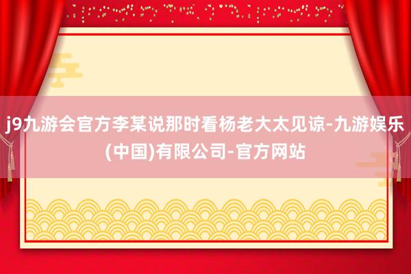 j9九游会官方李某说那时看杨老大太见谅-九游娱乐(中国)有限公司-官方网站