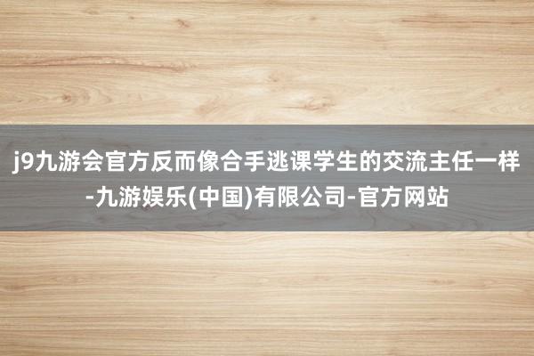 j9九游会官方反而像合手逃课学生的交流主任一样-九游娱乐(中国)有限公司-官方网站