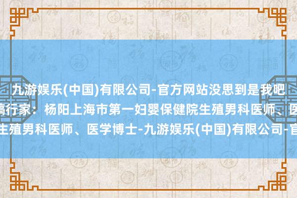 九游娱乐(中国)有限公司-官方网站没思到是我吧（图片着手：网罗）审稿行家：杨阳上海市第一妇婴保健院生殖男科医师、医学博士-九游娱乐(中国)有限公司-官方网站