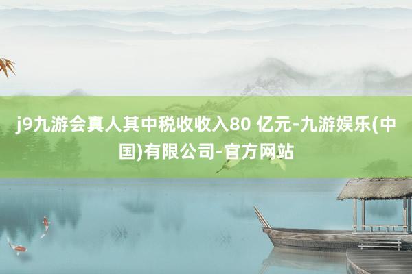 j9九游会真人其中税收收入80 亿元-九游娱乐(中国)有限公司-官方网站