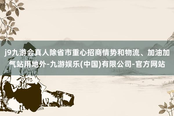 j9九游会真人除省市重心招商情势和物流、加油加气站用地外-九游娱乐(中国)有限公司-官方网站