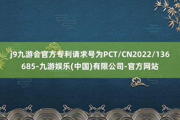 j9九游会官方专利请求号为PCT/CN2022/136685-九游娱乐(中国)有限公司-官方网站