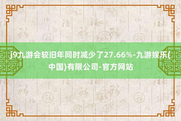 j9九游会较旧年同时减少了27.66%-九游娱乐(中国)有限公司-官方网站