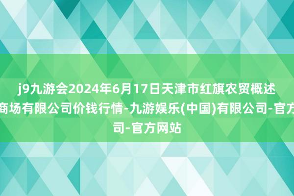 j9九游会2024年6月17日天津市红旗农贸概述批发商场有限公司价钱行情-九游娱乐(中国)有限公司-官方网站