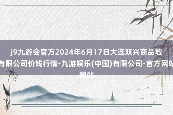 j9九游会官方2024年6月17日大连双兴商品城有限公司价钱行情-九游娱乐(中国)有限公司-官方网站