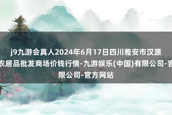 j9九游会真人2024年6月17日四川雅安市汉源县九襄农居品批发商场价钱行情-九游娱乐(中国)有限公司-官方网站