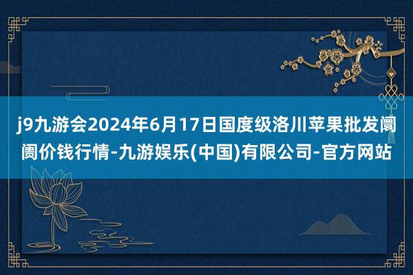 j9九游会2024年6月17日国度级洛川苹果批发阛阓价钱行情-九游娱乐(中国)有限公司-官方网站