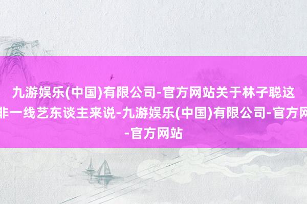 九游娱乐(中国)有限公司-官方网站关于林子聪这种非一线艺东谈主来说-九游娱乐(中国)有限公司-官方网站