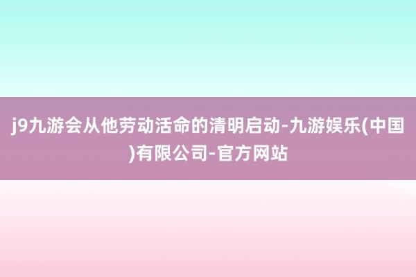 j9九游会从他劳动活命的清明启动-九游娱乐(中国)有限公司-官方网站