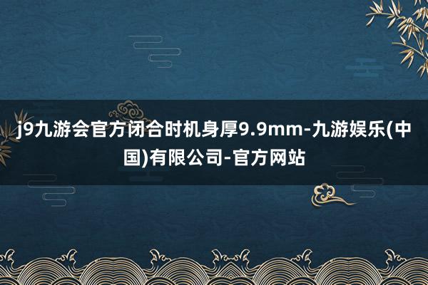 j9九游会官方闭合时机身厚9.9mm-九游娱乐(中国)有限公司-官方网站