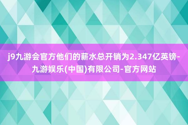 j9九游会官方他们的薪水总开销为2.347亿英镑-九游娱乐(中国)有限公司-官方网站