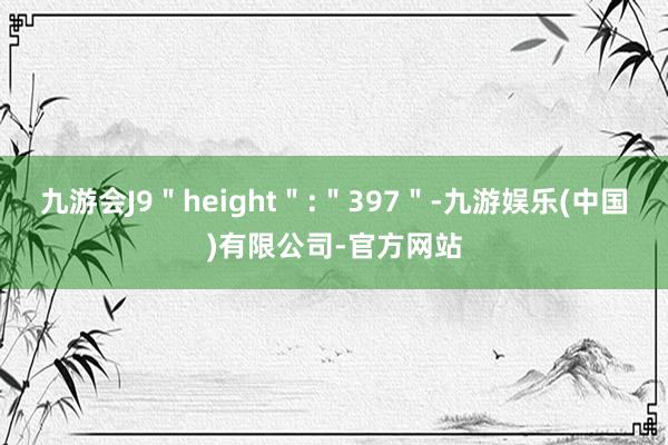 九游会J9＂height＂:＂397＂-九游娱乐(中国)有限公司-官方网站