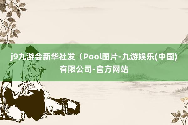 j9九游会新华社发（Pool图片-九游娱乐(中国)有限公司-官方网站